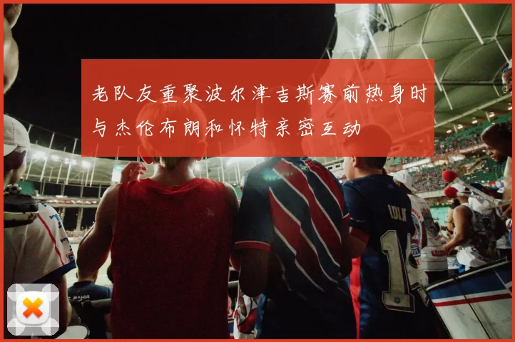 老队友重聚波尔津吉斯赛前热身时与杰伦布朗和怀特亲密互动