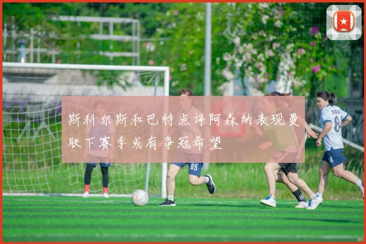 斯科尔斯和巴特点评阿森纳表现曼联下赛季或有争冠希望