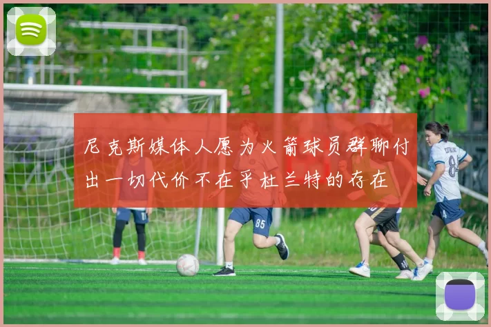 尼克斯媒体人愿为火箭球员群聊付出一切代价不在乎杜兰特的存在