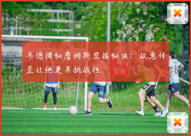 韦德揭秘詹姆斯空接秘诀：故意传歪让他更具挑战性