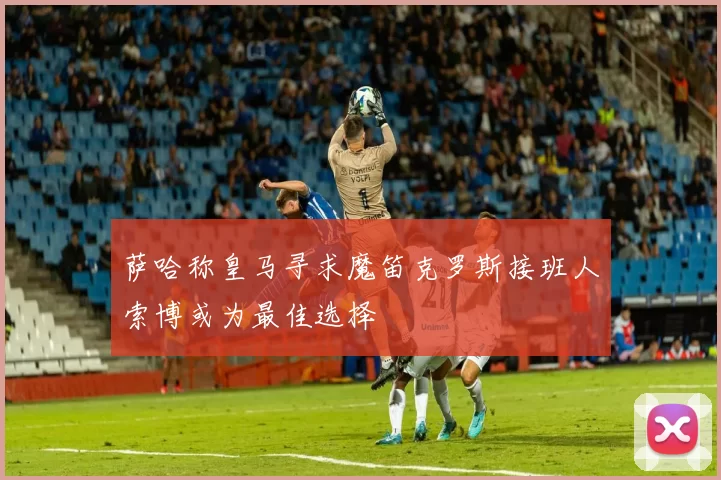 萨哈称皇马寻求魔笛克罗斯接班人索博或为最佳选择