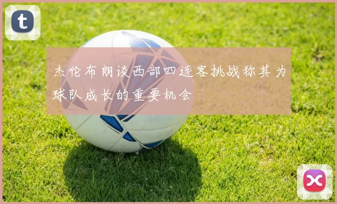 杰伦布朗谈西部四连客挑战称其为球队成长的重要机会