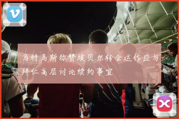 马特乌斯称赞埃贝尔转会运作应与拜仁高层讨论续约事宜