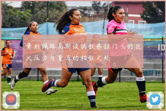 费利佩路易斯谈执教弗拉门戈的巨大压力与皇马的相似之处
