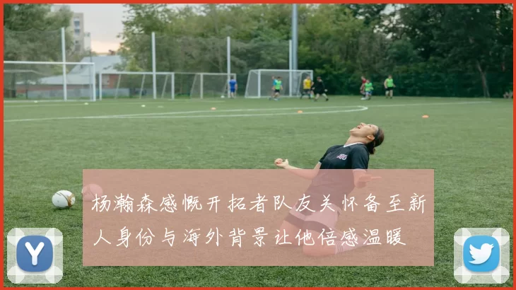 杨瀚森感慨开拓者队友关怀备至新人身份与海外背景让他倍感温暖