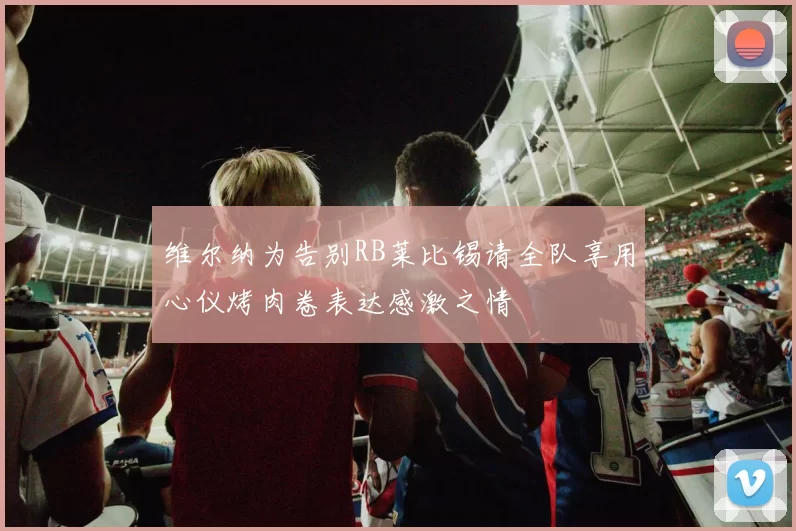 维尔纳为告别RB莱比锡请全队享用心仪烤肉卷表达感激之情